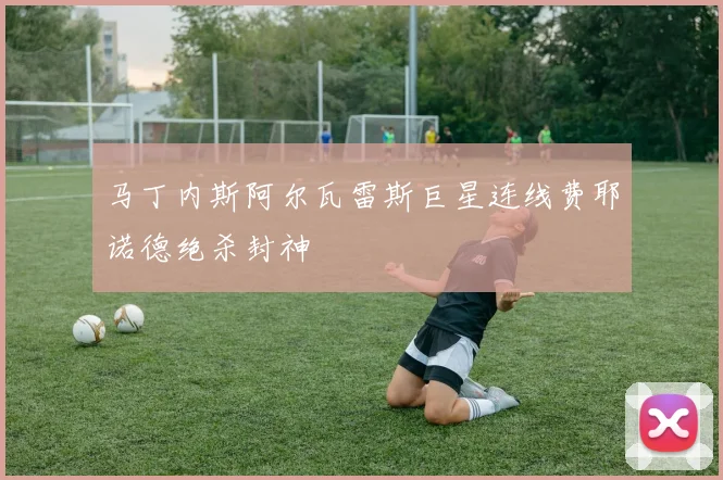 马丁内斯阿尔瓦雷斯巨星连线费耶诺德绝杀封神