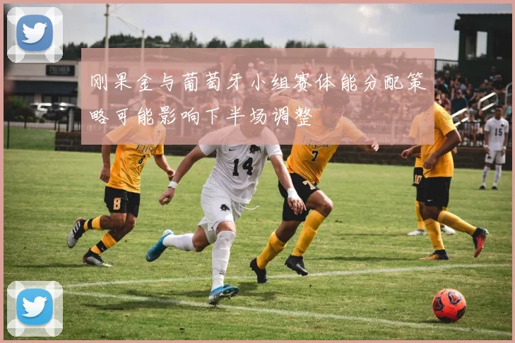 刚果金与葡萄牙小组赛体能分配策略可能影响下半场调整