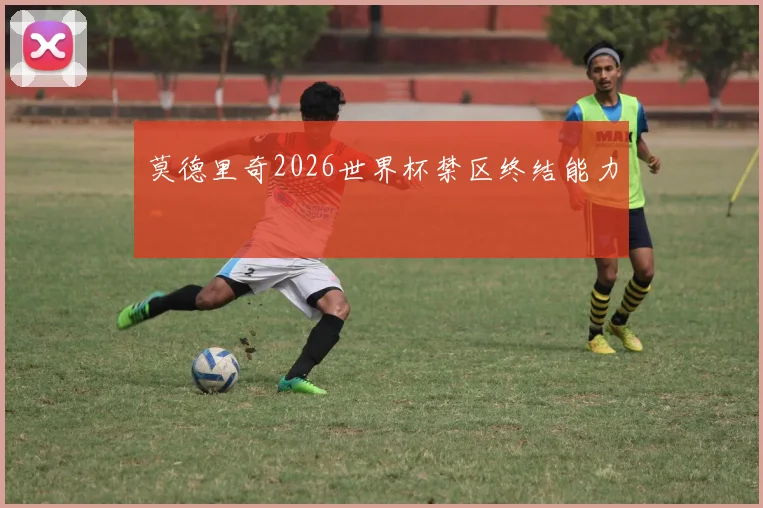 莫德里奇2026世界杯禁区终结能力