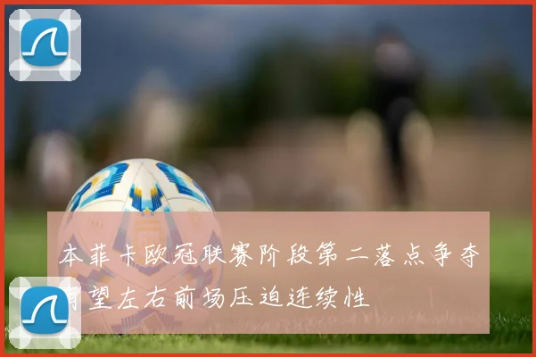 本菲卡欧冠联赛阶段第二落点争夺有望左右前场压迫连续性