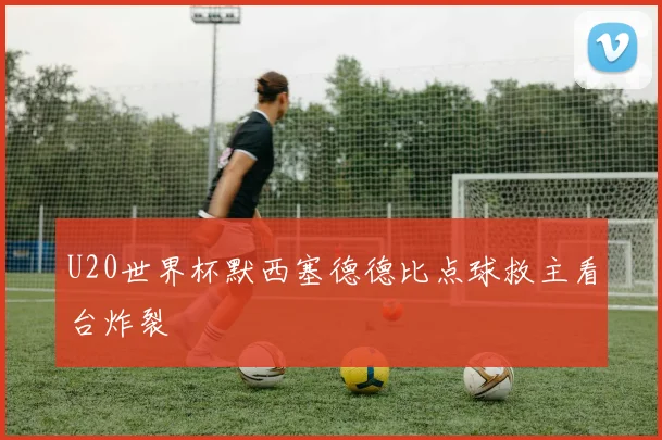 U20世界杯默西塞德德比点球救主看台炸裂