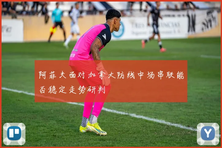 阿菲夫面对加拿大防线中场串联能否稳定走势研判