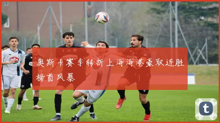 奥斯卡赛季转折上海海港豪取连胜榜首风暴