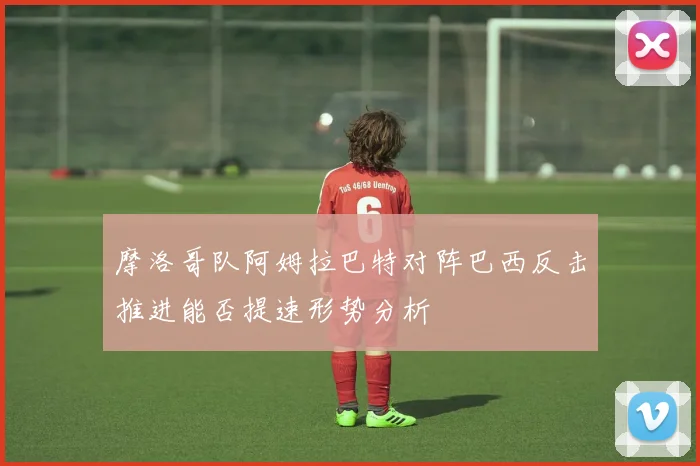 摩洛哥队阿姆拉巴特对阵巴西反击推进能否提速形势分析