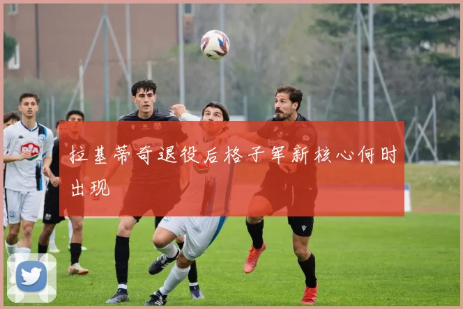 拉基蒂奇退役后格子军新核心何时出现