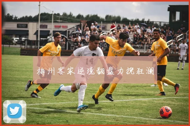 梅州客家逆境翻盘力挽狂澜