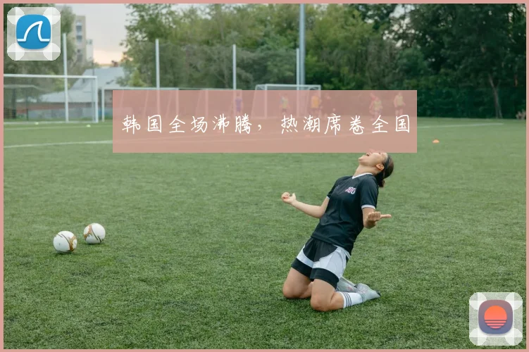 韩国全场沸腾，热潮席卷全国