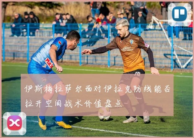 伊斯梅拉萨尔面对伊拉克防线能否拉开空间战术价值盘点
