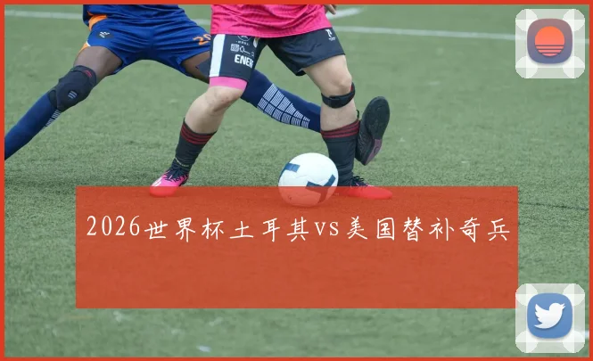 2026世界杯土耳其vs美国替补奇兵