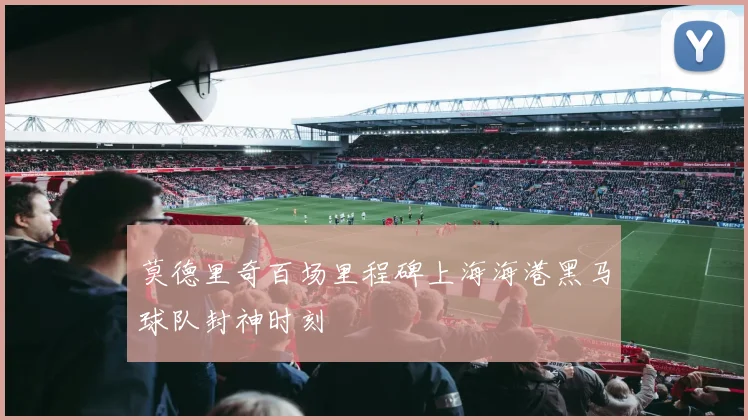 莫德里奇百场里程碑上海海港黑马球队封神时刻