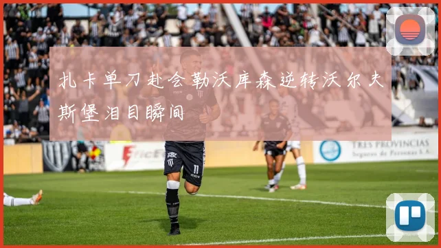 扎卡单刀赴会勒沃库森逆转沃尔夫斯堡泪目瞬间