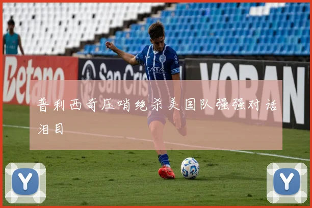 普利西奇压哨绝杀美国队强强对话泪目