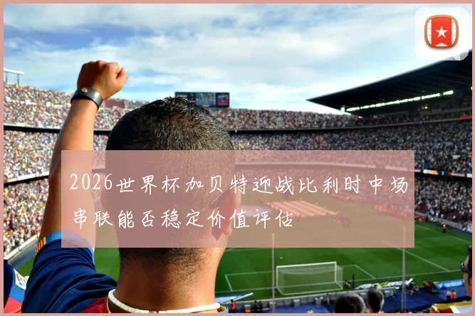2026世界杯加贝特迎战比利时中场串联能否稳定价值评估