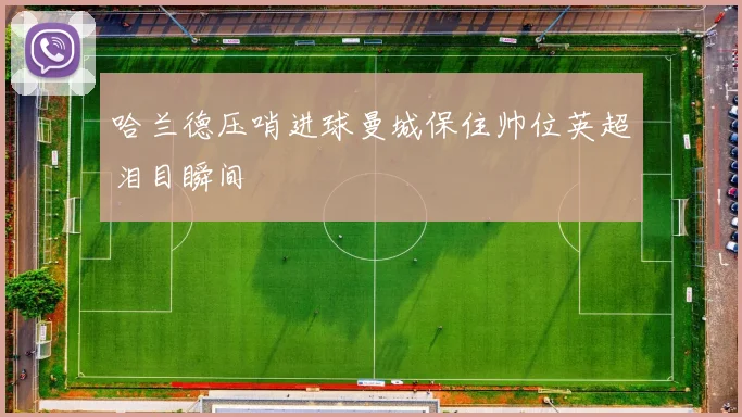 哈兰德压哨进球曼城保住帅位英超泪目瞬间