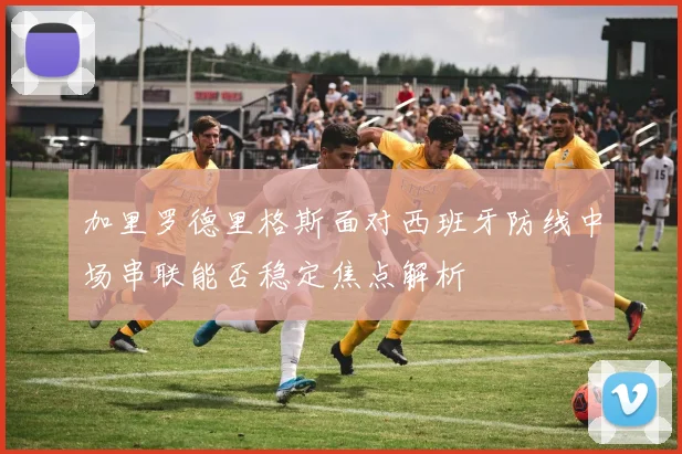 加里罗德里格斯面对西班牙防线中场串联能否稳定焦点解析