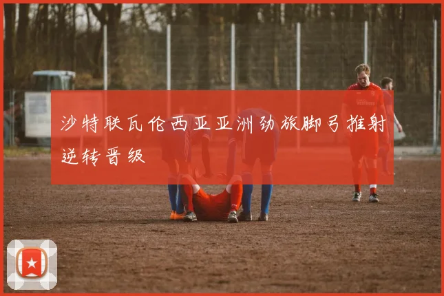 沙特联瓦伦西亚亚洲劲旅脚弓推射逆转晋级
