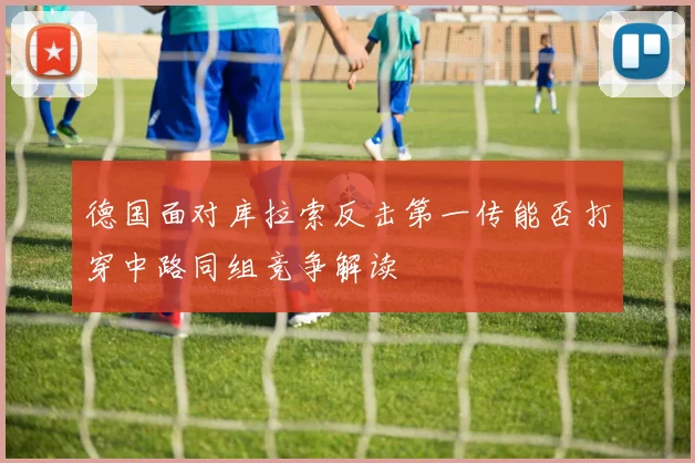 德国面对库拉索反击第一传能否打穿中路同组竞争解读