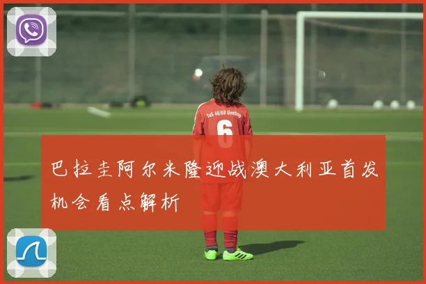 巴拉圭阿尔米隆迎战澳大利亚首发机会看点解析