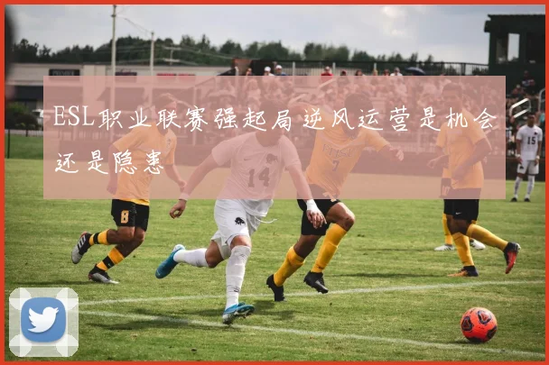 ESL职业联赛强起局逆风运营是机会还是隐患
