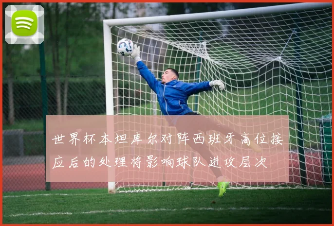 世界杯本坦库尔对阵西班牙高位接应后的处理将影响球队进攻层次