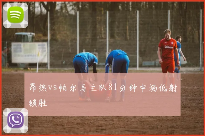 昂热vs帕尔马主队81分钟中场低射锁胜