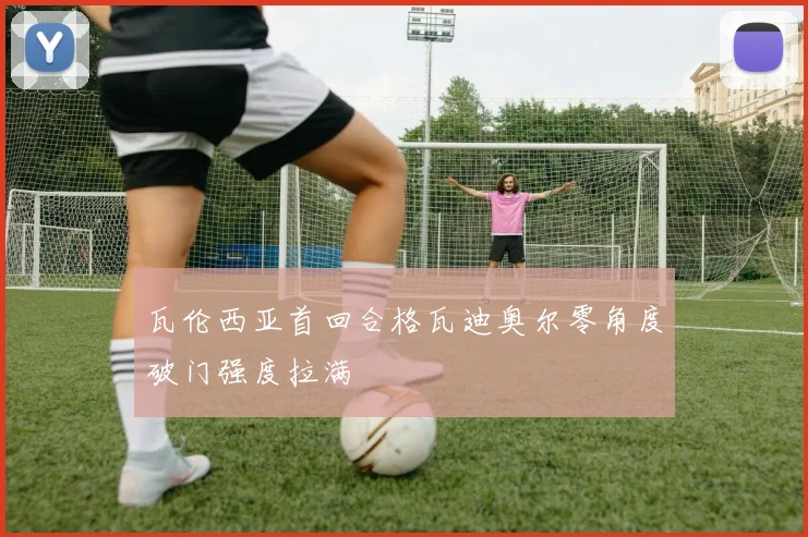 瓦伦西亚首回合格瓦迪奥尔零角度破门强度拉满