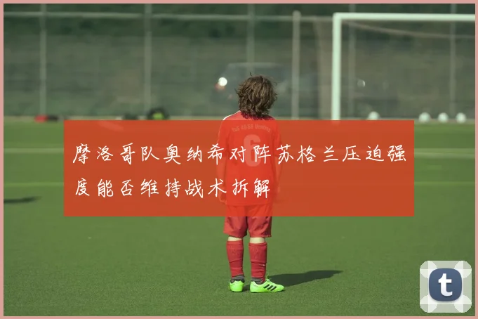 摩洛哥队奥纳希对阵苏格兰压迫强度能否维持战术拆解