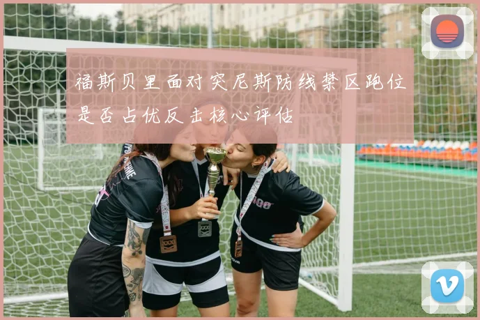 福斯贝里面对突尼斯防线禁区跑位是否占优反击核心评估