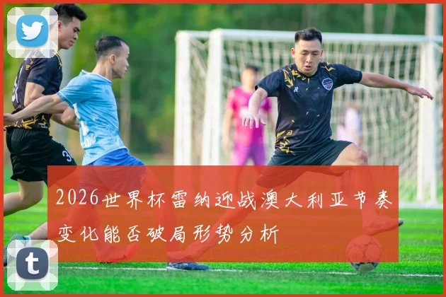 2026世界杯雷纳迎战澳大利亚节奏变化能否破局形势分析