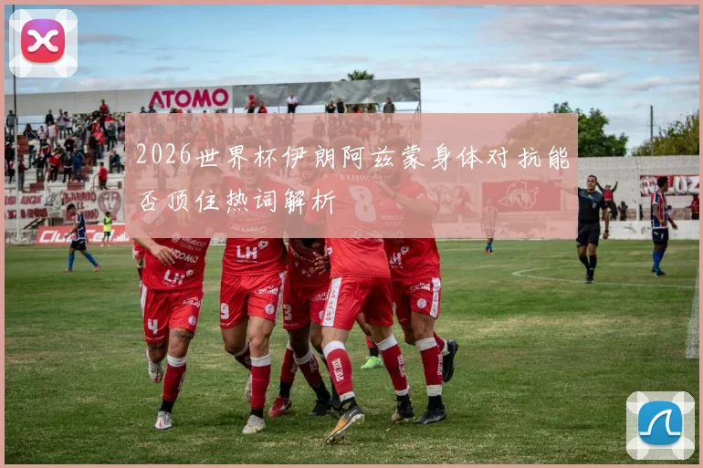 2026世界杯伊朗阿兹蒙身体对抗能否顶住热词解析