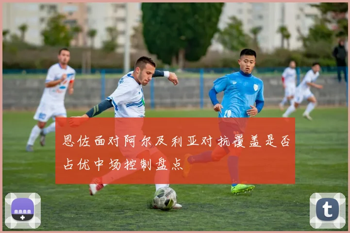恩佐面对阿尔及利亚对抗覆盖是否占优中场控制盘点