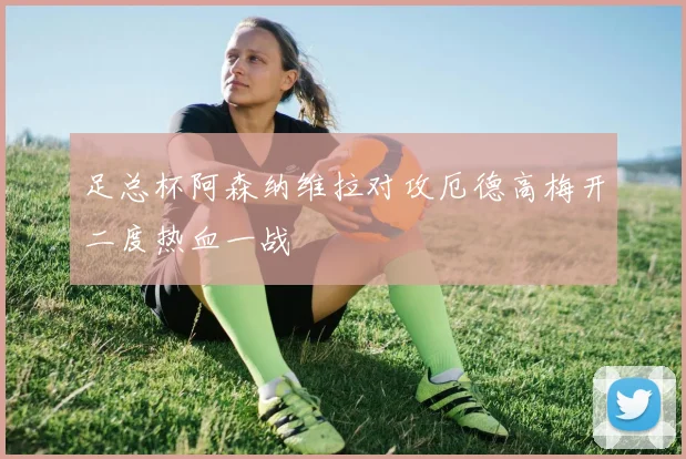 足总杯阿森纳维拉对攻厄德高梅开二度热血一战