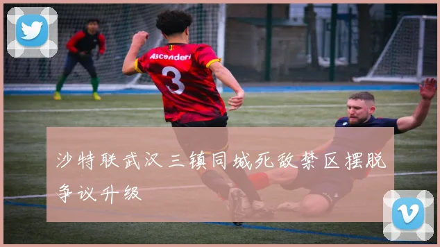 沙特联武汉三镇同城死敌禁区摆脱争议升级
