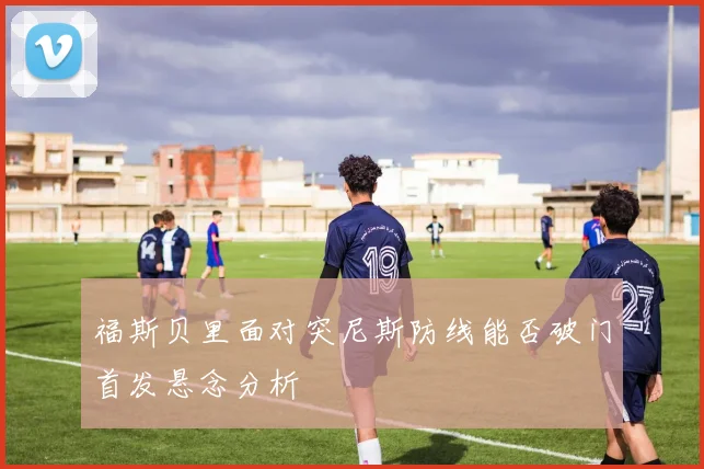 福斯贝里面对突尼斯防线能否破门首发悬念分析