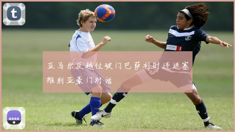 亚马尔反越位破门巴萨补时连进塞维利亚豪门对话
