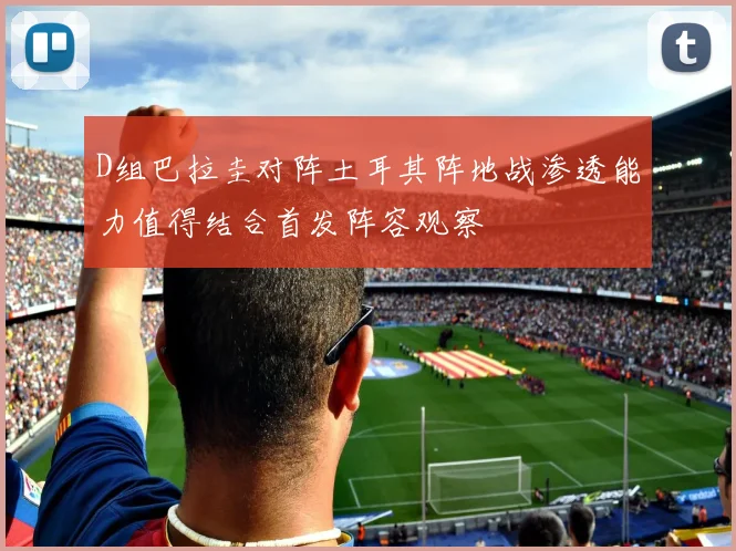 D组巴拉圭对阵土耳其阵地战渗透能力值得结合首发阵容观察