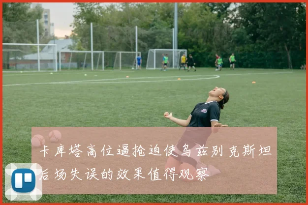 卡库塔高位逼抢迫使乌兹别克斯坦后场失误的效果值得观察
