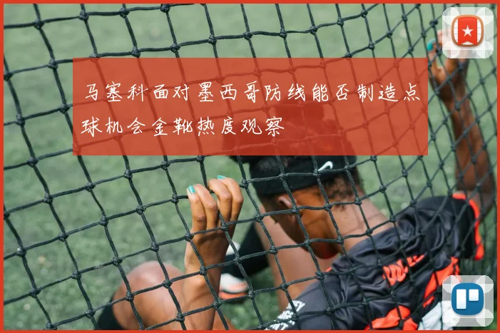 马塞科面对墨西哥防线能否制造点球机会金靴热度观察