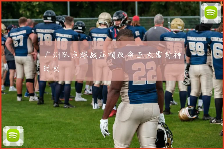 广州队点球战压哨改命王大雷封神时刻