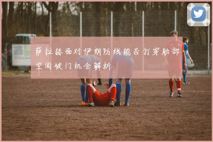 萨拉赫面对伊朗防线能否打穿肋部空间破门机会解析