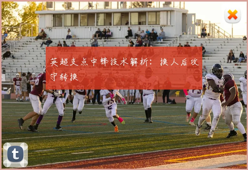 英超支点中锋技术解析:换人后攻守转换