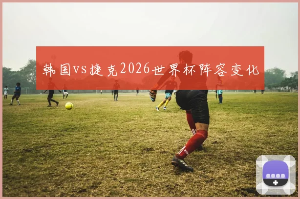 韩国vs捷克2026世界杯阵容变化