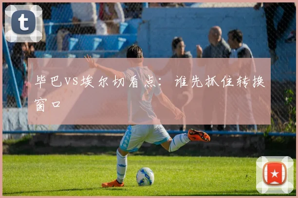 毕巴vs埃尔切看点:谁先抓住转换窗口