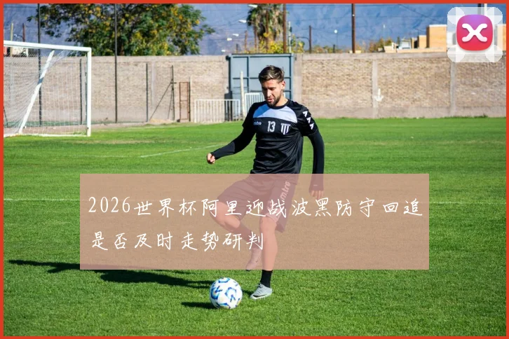 2026世界杯阿里迎战波黑防守回追是否及时走势研判